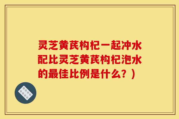 灵芝黄芪构杞一起冲水配比灵芝黄芪构杞泡水的佳比例是什么？)