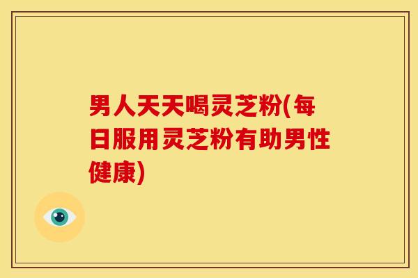 男人天天喝灵芝粉(每日服用灵芝粉有助男性健康)