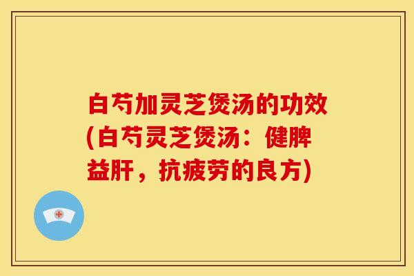 白芍加灵芝煲汤的功效(白芍灵芝煲汤：健脾益，的良方)