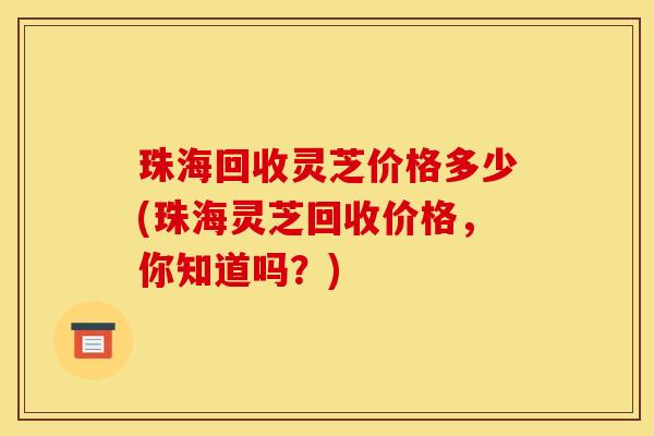 珠海回收灵芝价格多少(珠海灵芝回收价格，你知道吗？)