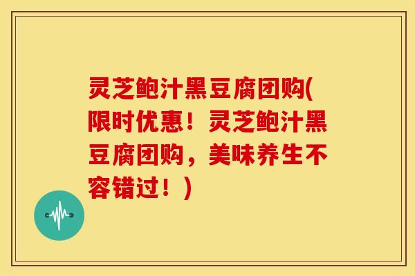 灵芝鲍汁黑豆腐团购(限时优惠！灵芝鲍汁黑豆腐团购，美味养生不容错过！)