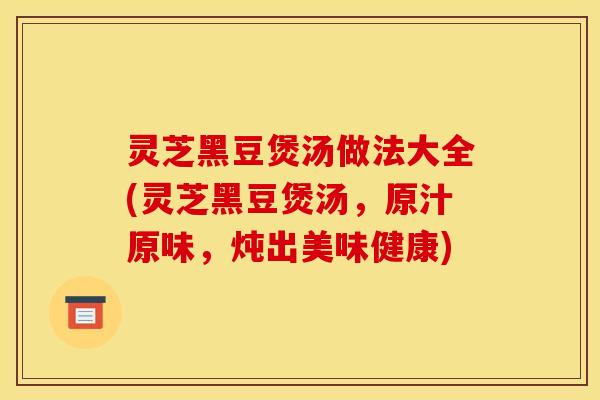 灵芝黑豆煲汤做法大全(灵芝黑豆煲汤，原汁原味，炖出美味健康)