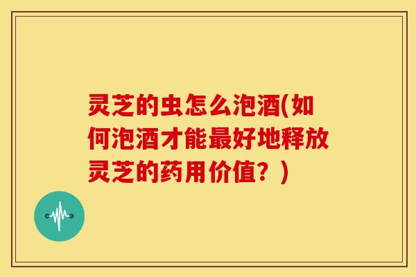 灵芝的虫怎么泡酒(如何泡酒才能好地释放灵芝的药用价值?) 灵芝的虫怎么泡酒(如何泡酒才能好地释放灵芝的药用价值?)