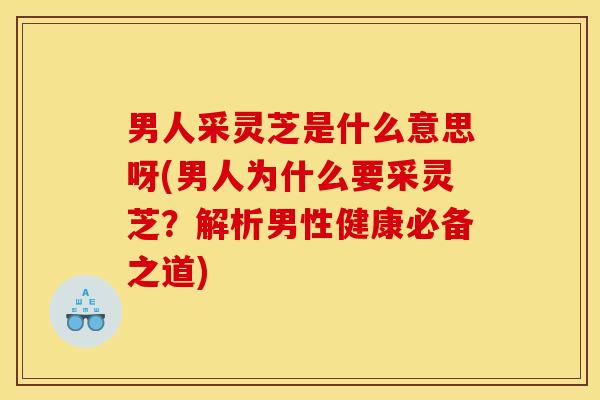 男人采灵芝是什么意思呀(男人为什么要采灵芝？解析男性健康必备之道)