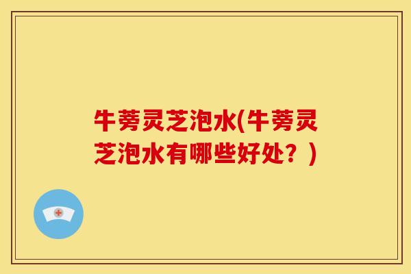 牛蒡灵芝泡水(牛蒡灵芝泡水有哪些好处？)