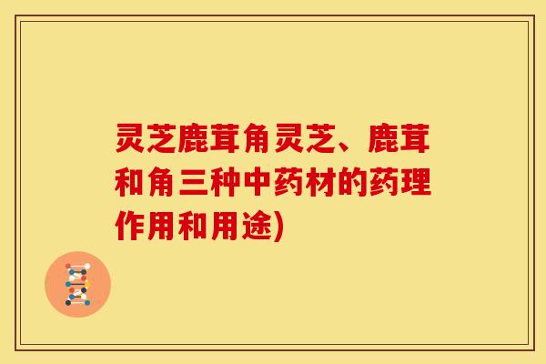 灵芝鹿茸角灵芝、鹿茸和角三种材的药理作用和用途)