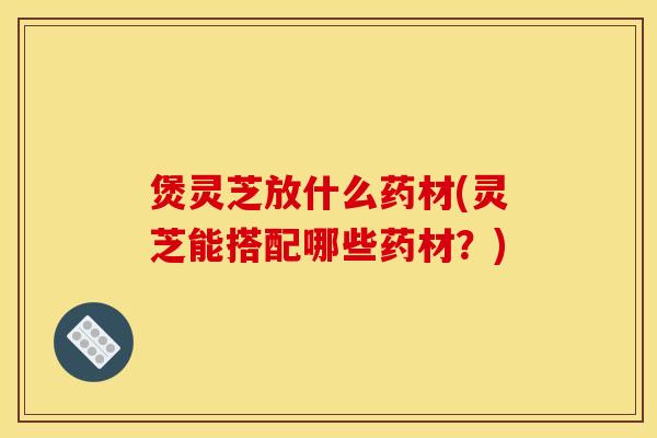 煲灵芝放什么药材(灵芝能搭配哪些药材？)