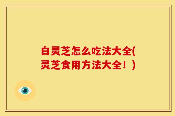 白灵芝怎么吃法大全(灵芝食用方法大全！)