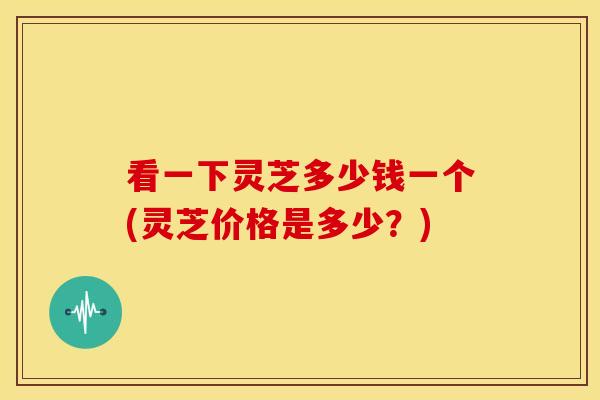 看一下灵芝多少钱一个(灵芝价格是多少？)