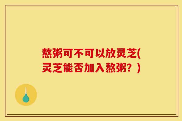 熬粥可不可以放灵芝(灵芝能否加入熬粥？)
