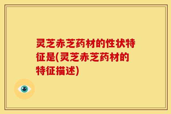 灵芝赤芝药材的性状特征是(灵芝赤芝药材的特征描述)