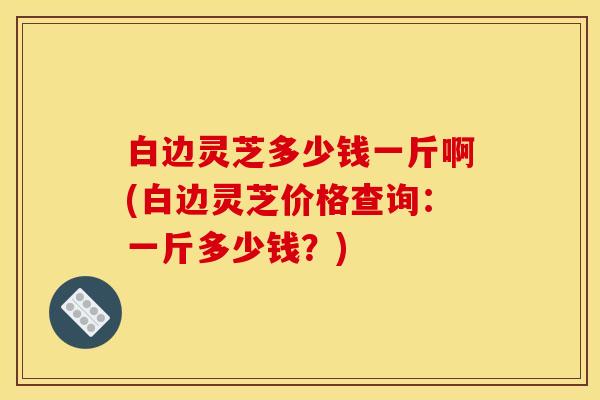 白边灵芝多少钱一斤啊(白边灵芝价格查询:一斤多少钱?) 白边灵芝多少钱一斤啊(白边灵芝价格查询:一斤多少钱?)