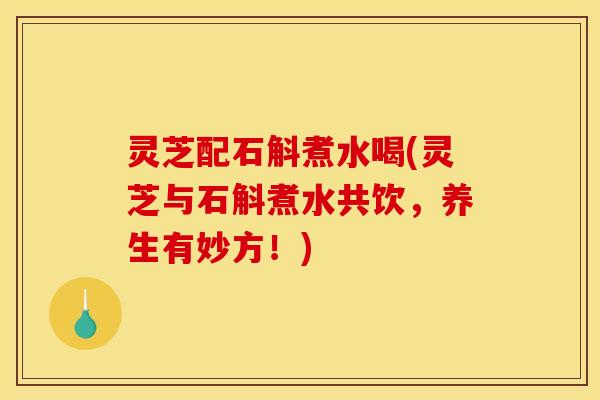 灵芝配石斛煮水喝(灵芝与石斛煮水共饮，养生有妙方！)