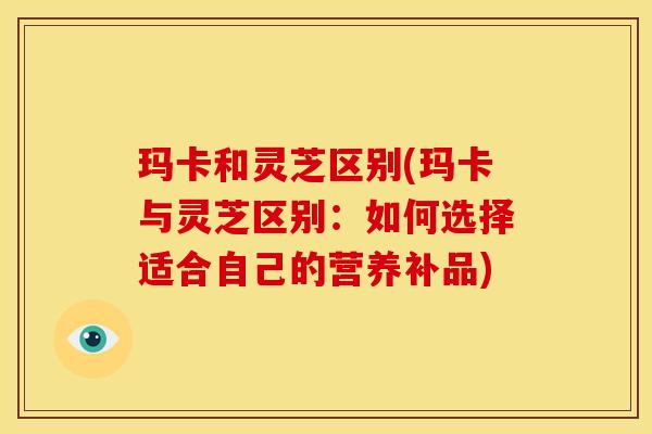 玛卡和灵芝区别(玛卡与灵芝区别：如何选择适合自己的营养补品)
