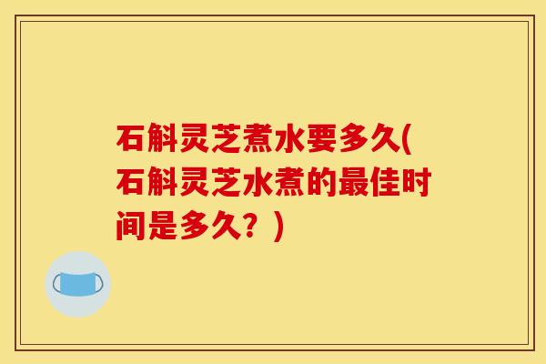 石斛灵芝煮水要多久(石斛灵芝水煮的佳时间是多久？)