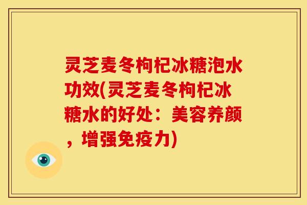 灵芝麦冬枸杞冰糖泡水功效(灵芝麦冬枸杞冰糖水的好处：美容养颜，增强免疫力)