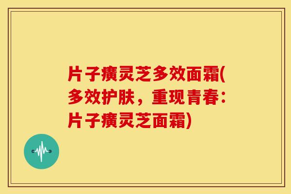 片子癀灵芝多效面霜(多效护肤，重现青春：片子癀灵芝面霜)