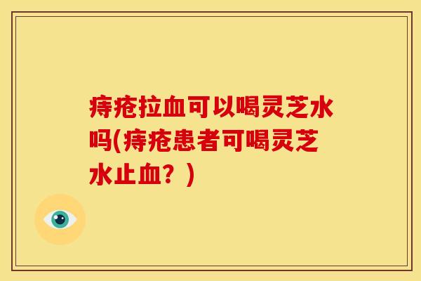 痔疮拉可以喝灵芝水吗(痔疮患者可喝灵芝水止？)