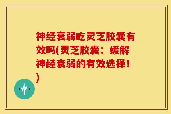 衰弱吃灵芝胶囊有效吗(灵芝胶囊：缓解衰弱的有效选择！)