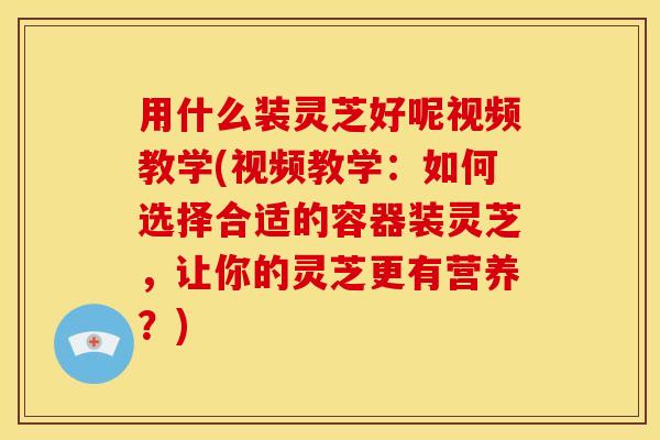 用什么装灵芝好呢视频教学(视频教学:如何选择合适的容器装灵芝,让你的灵芝更有营养?) 用什么装灵芝好呢视频教学(视频教学:如何选择合适的容器装灵芝,让你的灵芝更有营养?)
