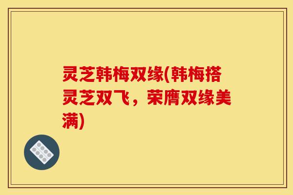 灵芝韩梅双缘(韩梅搭灵芝双飞,荣膺双缘美满) 灵芝韩梅双缘(韩梅搭灵芝双飞,荣膺双缘美满)