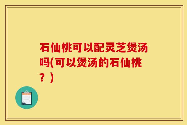 石仙桃可以配灵芝煲汤吗(可以煲汤的石仙桃?) 石仙桃可以配灵芝煲汤吗(可以煲汤的石仙桃?)