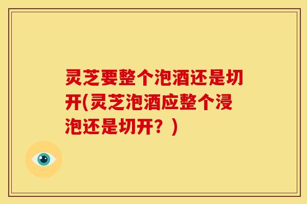 灵芝要整个泡酒还是切开(灵芝泡酒应整个浸泡还是切开？)