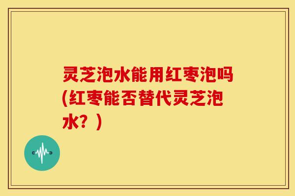 灵芝泡水能用红枣泡吗(红枣能否替代灵芝泡水?) 灵芝泡水能用红枣泡吗(红枣能否替代灵芝泡水?)