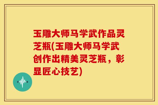 玉雕大师马学武作品灵芝瓶(玉雕大师马学武创作出精美灵芝瓶，彰显匠心技艺)