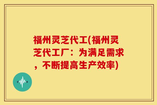 福州灵芝代工(福州灵芝代工厂:为满足需求,不断提高生产效率) 福州灵芝代工(福州灵芝代工厂:为满足需求,不断提高生产效率)