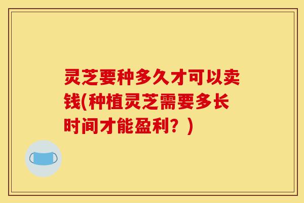 灵芝要种多久才可以卖钱(种植灵芝需要多长时间才能盈利？)