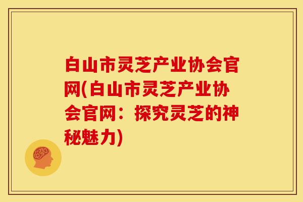 白山市灵芝产业协会官网(白山市灵芝产业协会官网:探究灵芝的神秘魅力) 白山市灵芝产业协会官网(白山市灵芝产业协会官网:探究灵芝的神秘魅力)