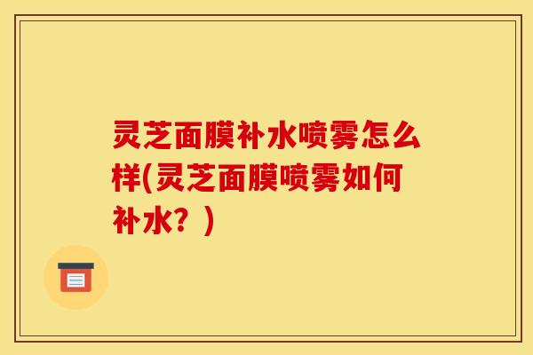 灵芝面膜补水喷雾怎么样(灵芝面膜喷雾如何补水?) 灵芝面膜补水喷雾怎么样(灵芝面膜喷雾如何补水?)