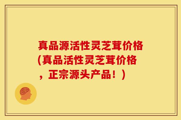 真品源活性灵芝茸价格(真品活性灵芝茸价格,正宗源头产品!) 真品源活性灵芝茸价格(真品活性灵芝茸价格,正宗源头产品!)
