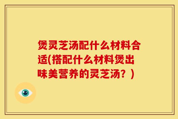 煲灵芝汤配什么材料合适(搭配什么材料煲出味美营养的灵芝汤?) 煲灵芝汤配什么材料合适(搭配什么材料煲出味美营养的灵芝汤?)