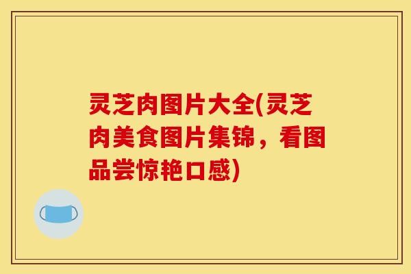 灵芝肉图片大全(灵芝肉美食图片集锦,看图品尝惊艳口感) 灵芝肉图片大全(灵芝肉美食图片集锦,看图品尝惊艳口感)