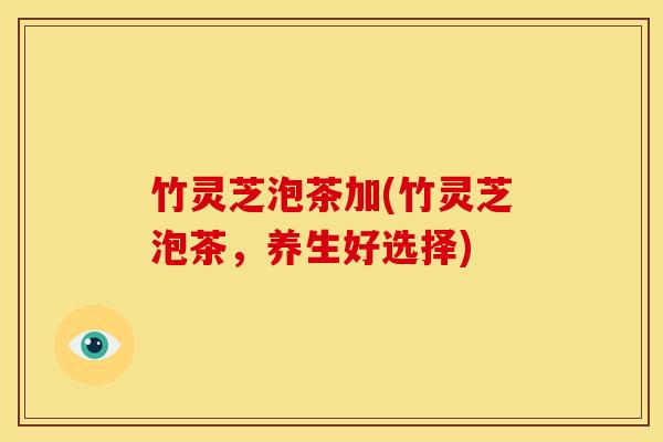 竹灵芝泡茶加(竹灵芝泡茶,养生好选择) 竹灵芝泡茶加(竹灵芝泡茶,养生好选择)
