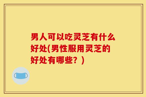 男人可以吃灵芝有什么好处(男性服用灵芝的好处有哪些?) 男人可以吃灵芝有什么好处(男性服用灵芝的好处有哪些?)