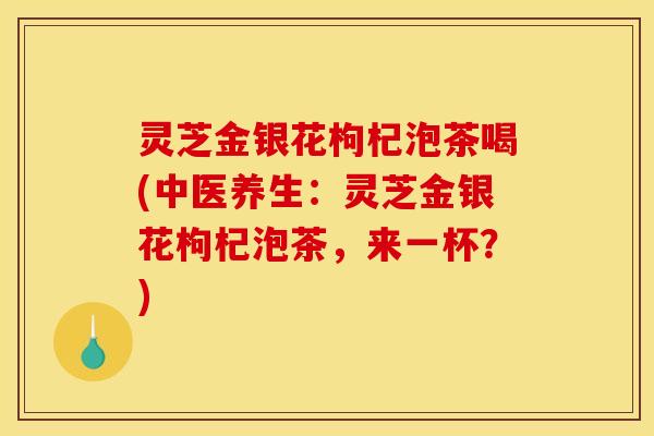 灵芝金银花枸杞泡茶喝(中医养生：灵芝金银花枸杞泡茶，来一杯？)