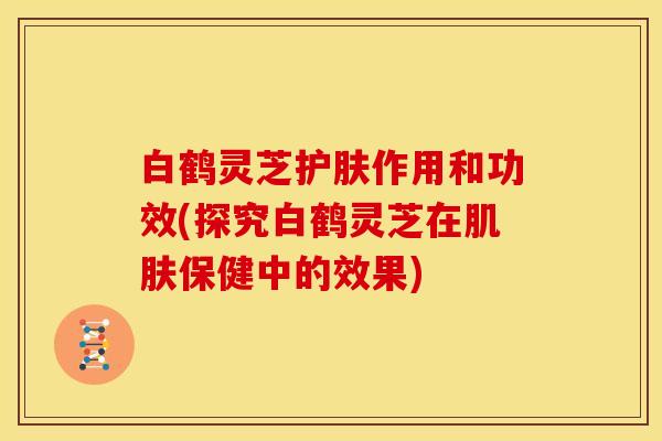 白鹤灵芝护肤作用和功效(探究白鹤灵芝在保健中的效果) 白鹤灵芝护肤作用和功效(探究白鹤灵芝在保健中的效果)