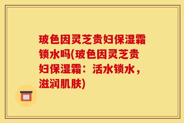 玻色因灵芝贵妇保湿霜锁水吗(玻色因灵芝贵妇保湿霜：活水锁水，滋润)