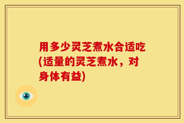 用多少灵芝煮水合适吃(适量的灵芝煮水,对身体有益) 用多少灵芝煮水合适吃(适量的灵芝煮水,对身体有益)