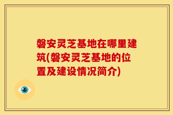 磐安灵芝基地在哪里建筑(磐安灵芝基地的位置及建设情况简介)