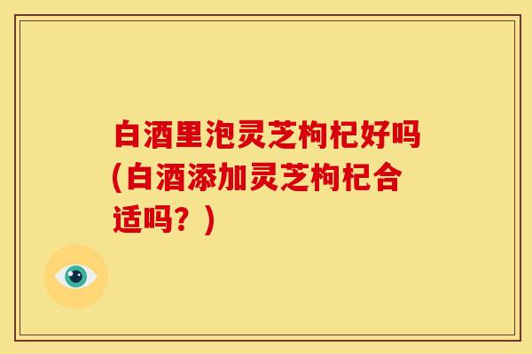 白酒里泡灵芝枸杞好吗(白酒添加灵芝枸杞合适吗?) 白酒里泡灵芝枸杞好吗(白酒添加灵芝枸杞合适吗?)