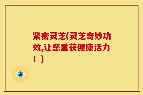 紧密灵芝(灵芝奇妙功效,让您重获健康活力!) 紧密灵芝(灵芝奇妙功效,让您重获健康活力!)