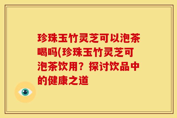 珍珠玉竹灵芝可以泡茶喝吗(珍珠玉竹灵芝可泡茶饮用?探讨饮品中的健康之道 珍珠玉竹灵芝可以泡茶喝吗(珍珠玉竹灵芝可泡茶饮用?探讨饮品中的健康之道