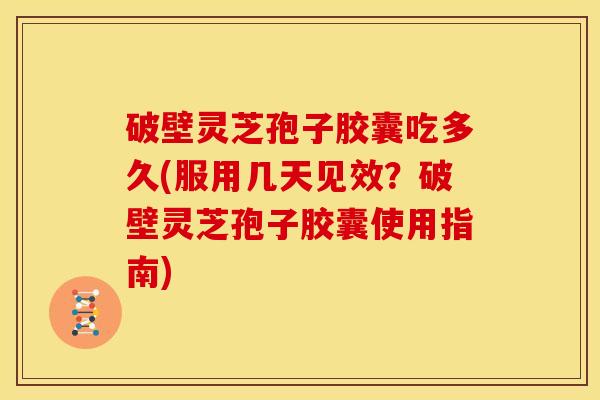 破壁灵芝孢子胶囊吃多久(服用几天见效？破壁灵芝孢子胶囊使用指南)