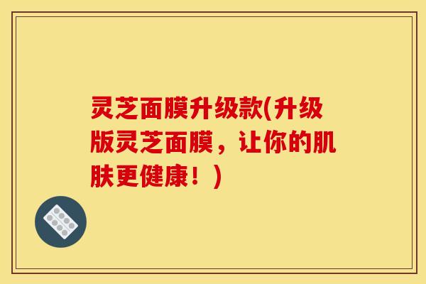 灵芝面膜升级款(升级版灵芝面膜,让你的更健康!) 灵芝面膜升级款(升级版灵芝面膜,让你的更健康!)