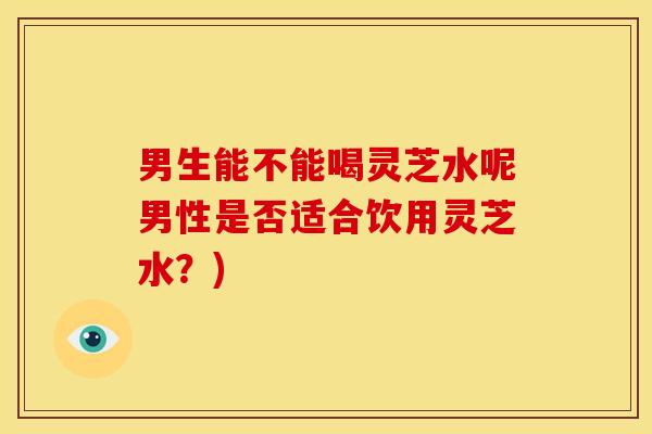 男生能不能喝灵芝水呢男性是否适合饮用灵芝水?) 男生能不能喝灵芝水呢男性是否适合饮用灵芝水?)
