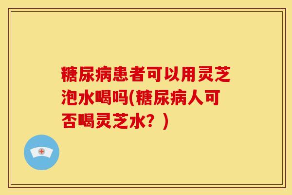 患者可以用灵芝泡水喝吗(人可否喝灵芝水?) 患者可以用灵芝泡水喝吗(人可否喝灵芝水?)
